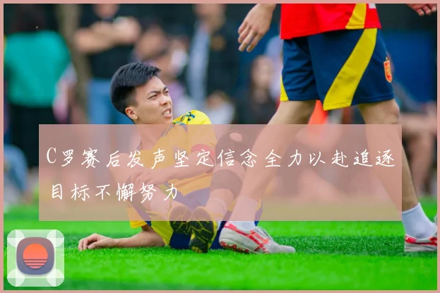 C罗赛后发声坚定信念全力以赴追逐目标不懈努力