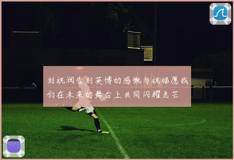 刘祝润告别英博的感慨与祝福愿我们在未来的舞台上共同闪耀光芒