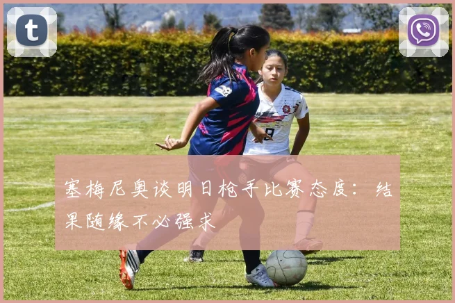 塞梅尼奥谈明日枪手比赛态度：结果随缘不必强求