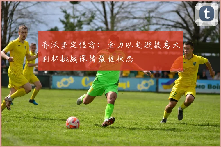 齐沃坚定信念：全力以赴迎接意大利杯挑战保持最佳状态