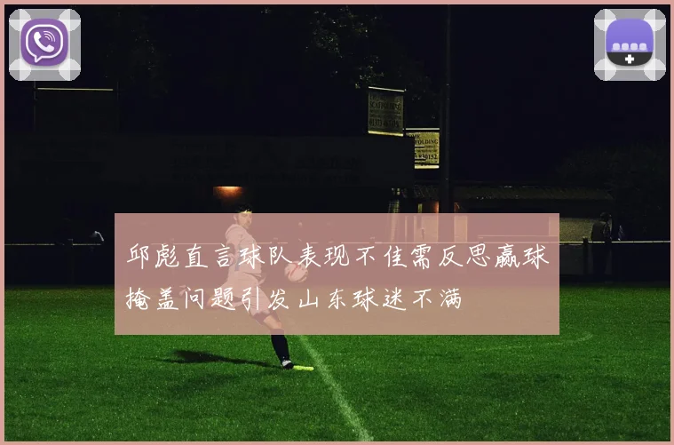 邱彪直言球队表现不佳需反思赢球掩盖问题引发山东球迷不满