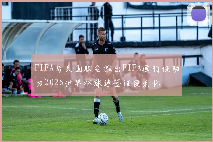 FIFA与美国联合推出FIFA通行证助力2026世界杯球迷签证便利化