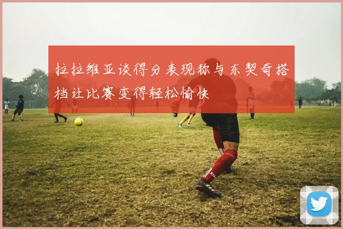 拉拉维亚谈得分表现称与东契奇搭档让比赛变得轻松愉快