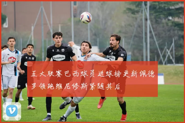 五大联赛巴西球员进球榜更新佩德罗领跑维尼修斯紧随其后