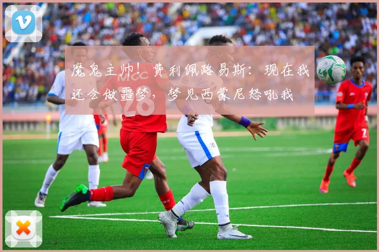 魔鬼主帅！费利佩路易斯：现在我还会做噩梦，梦见西蒙尼怒吼我