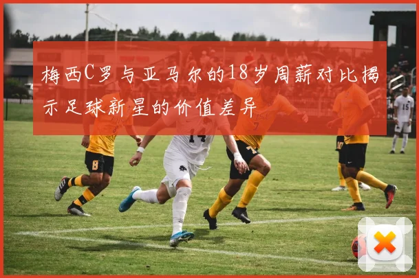 梅西C罗与亚马尔的18岁周薪对比揭示足球新星的价值差异