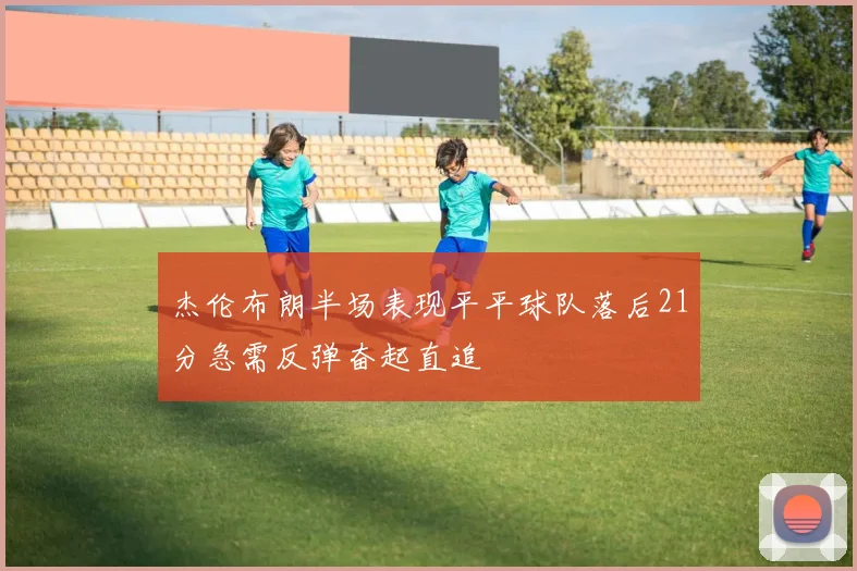 杰伦布朗半场表现平平球队落后21分急需反弹奋起直追