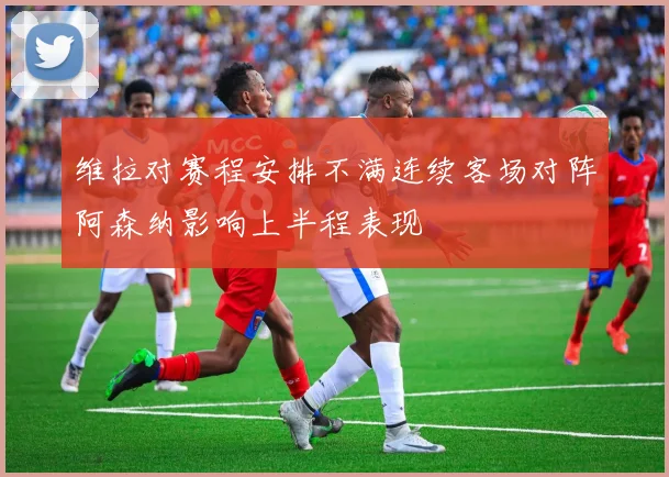 维拉对赛程安排不满连续客场对阵阿森纳影响上半程表现