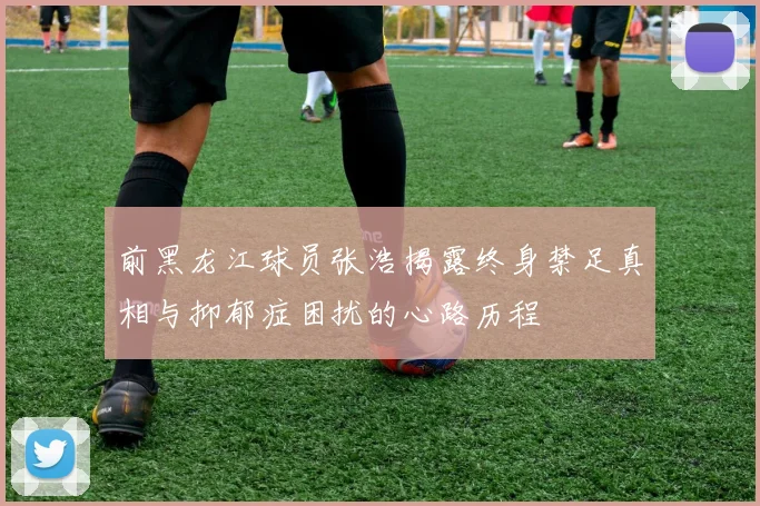 前黑龙江球员张浩揭露终身禁足真相与抑郁症困扰的心路历程