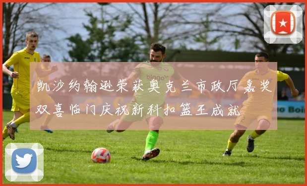 凯沙约翰逊荣获奥克兰市政厅嘉奖双喜临门庆祝新科扣篮王成就