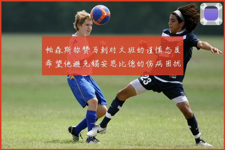 帕森斯称赞马刺对文班的谨慎态度希望他避免锡安恩比德的伤病困扰