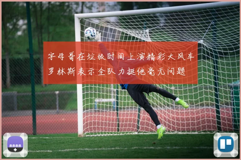 字母哥在垃圾时间上演精彩大风车罗林斯表示全队力挺他毫无问题