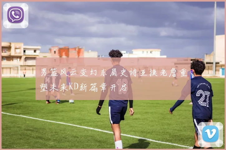 男篮风云变幻东眉史诗互换老詹重塑未来KD新篇章开启
