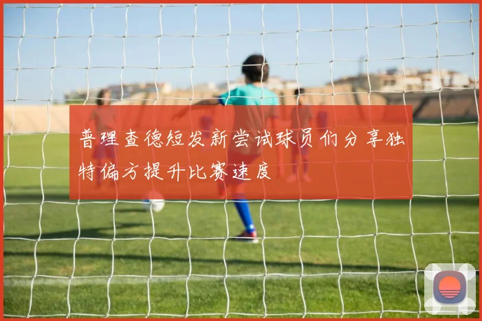 普理查德短发新尝试球员们分享独特偏方提升比赛速度
