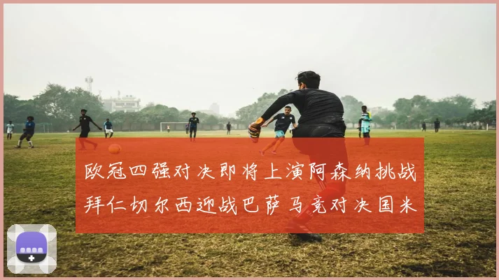 欧冠四强对决即将上演阿森纳挑战拜仁切尔西迎战巴萨马竞对决国米