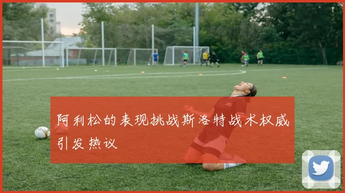 阿利松的表现挑战斯洛特战术权威引发热议