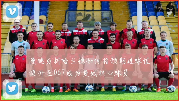 曼晚分析哈兰德如何将预期进球值提升至067成为曼城核心球员