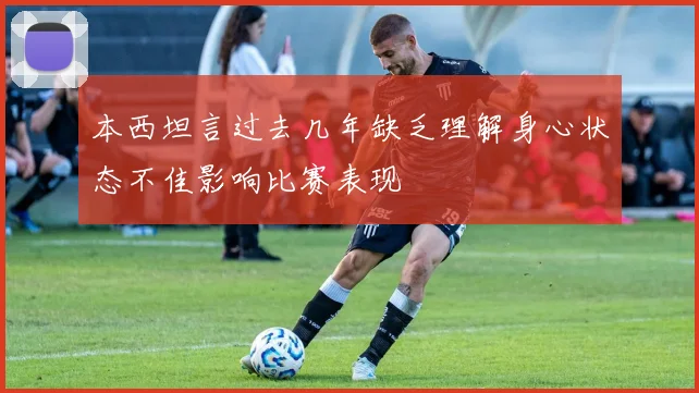 本西坦言过去几年缺乏理解身心状态不佳影响比赛表现
