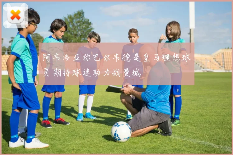 阿韦洛亚称巴尔韦德是皇马理想球员期待球迷助力战曼城
