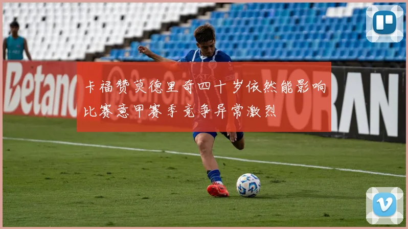 卡福赞莫德里奇四十岁依然能影响比赛意甲赛季竞争异常激烈