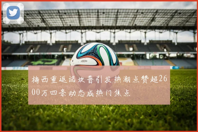 梅西重返诺坎普引发热潮点赞超2600万四条动态成热门焦点