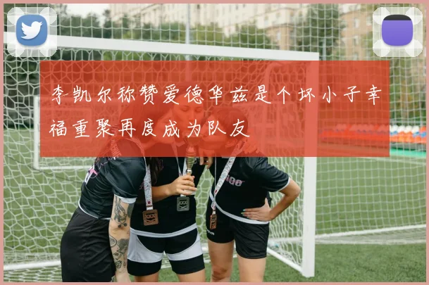李凯尔称赞爱德华兹是个坏小子幸福重聚再度成为队友
