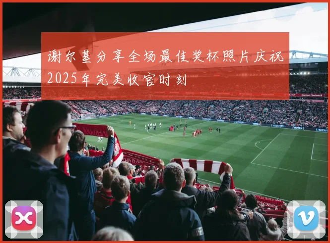 谢尔基分享全场最佳奖杯照片庆祝2025年完美收官时刻