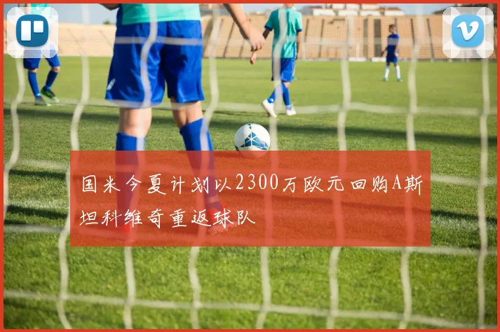 国米今夏计划以2300万欧元回购A斯坦科维奇重返球队
