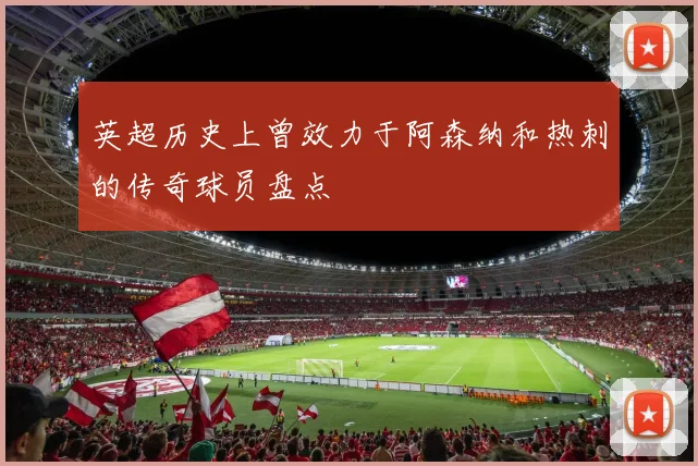 英超历史上曾效力于阿森纳和热刺的传奇球员盘点