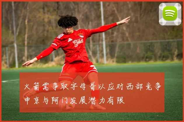 火箭需争取字母哥以应对西部竞争申京与阿门发展潜力有限