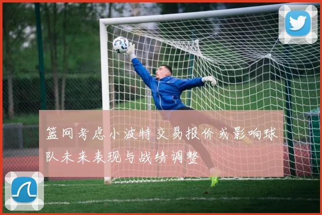 篮网考虑小波特交易报价或影响球队未来表现与战绩调整